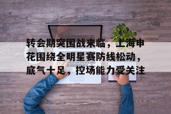 包含转会期突围战来临，上海申花围绕全明星赛防线松动，底气十足，控场能力受关注的词条-奇异果网页版